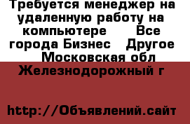 Требуется менеджер на удаленную работу на компьютере!!  - Все города Бизнес » Другое   . Московская обл.,Железнодорожный г.